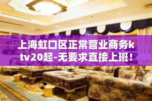 上海虹口区正常营业商务ktv20起-无要求直接上班！