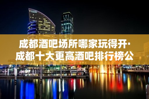 成都酒吧场所哪家玩得开·成都十大更高酒吧排行榜公布