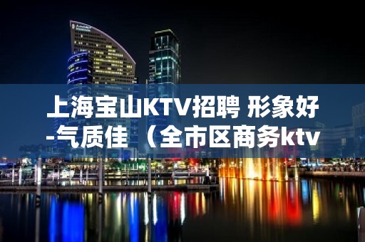 上海宝山KTV招聘 形象好-气质佳 （全市区商务ktv直招）  可提供住宿