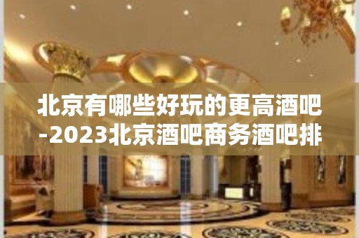 北京有哪些好玩的更高酒吧-2023北京酒吧商务酒吧排行榜