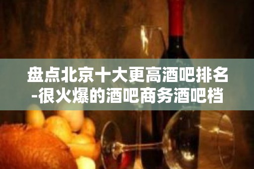 盘点北京十大更高酒吧排名-很火爆的酒吧商务酒吧档次消费情况