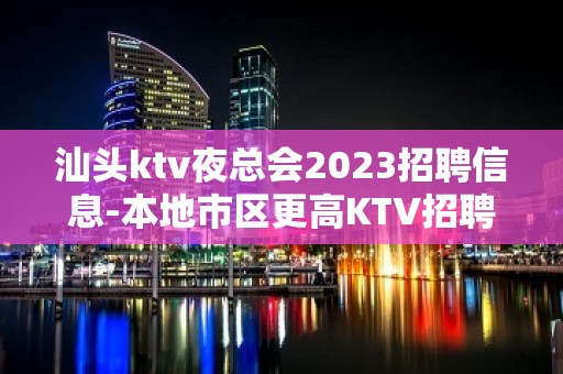 汕头ktv夜总会2023招聘信息-本地市区更高KTV招聘信息