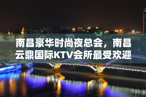 南昌豪华时尚夜总会，南昌云鼎国际KTV会所最受欢迎