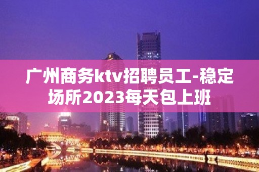 广州商务ktv招聘员工-稳定场所2023每天包上班