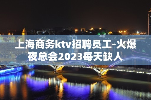 上海商务ktv招聘员工-火爆夜总会2023每天缺人