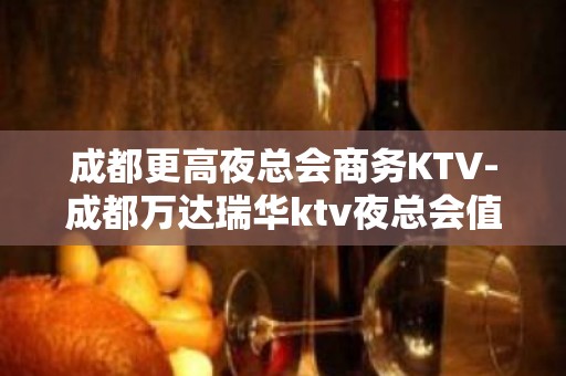 成都更高夜总会商务KTV-成都万达瑞华ktv夜总会值得选择！