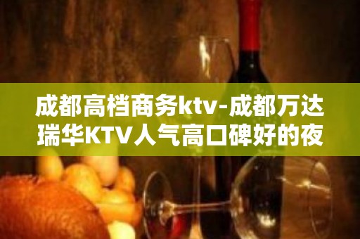 成都高档商务ktv-成都万达瑞华KTV人气高口碑好的夜总会