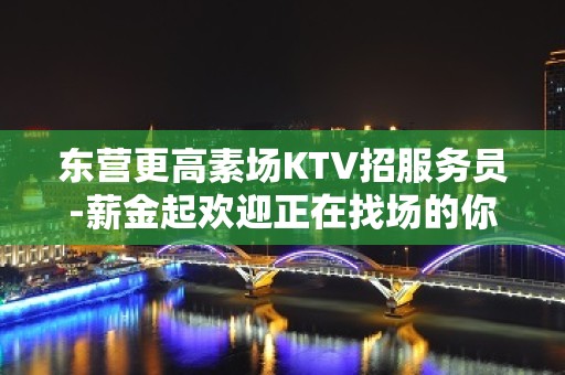 东营更高素场KTV招服务员-薪金起欢迎正在找场的你