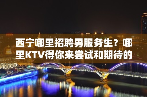 西宁哪里招聘男服务生？哪里KTV得你来尝试和期待的