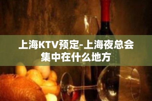 上海KTV预定-上海夜总会集中在什么地方