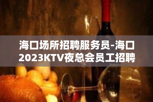 海口场所招聘服务员-海口2023KTV夜总会员工招聘信息