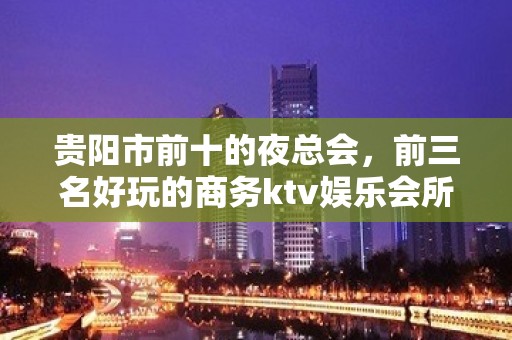 贵阳市前十的夜总会，前三名好玩的商务ktv娱乐会所值得您选