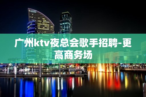 广州ktv夜总会歌手招聘-更高商务场