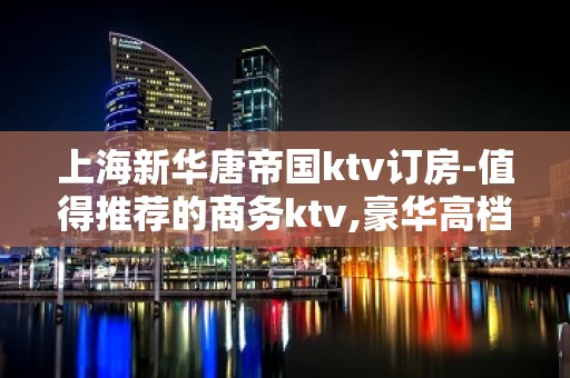 上海新华唐帝国ktv订房-值得推荐的商务ktv,豪华高档大包厢