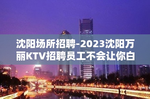 沈阳场所招聘-2023沈阳万丽KTV招聘员工不会让你白跑。