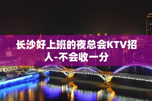 长沙好上班的夜总会KTV招人-不会收一分