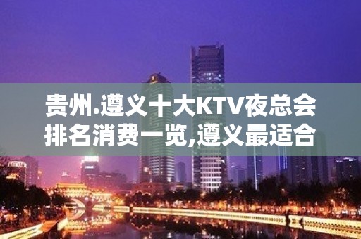 贵州.遵义十大KTV夜总会排名消费一览,遵义最适合商务宴请夜总会