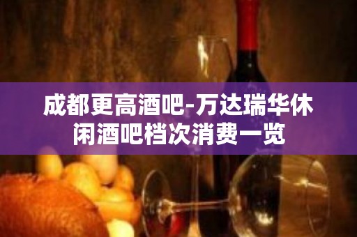 成都更高酒吧-万达瑞华休闲酒吧档次消费一览