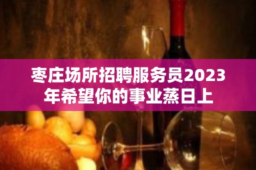 枣庄场所招聘服务员2023年希望你的事业蒸日上