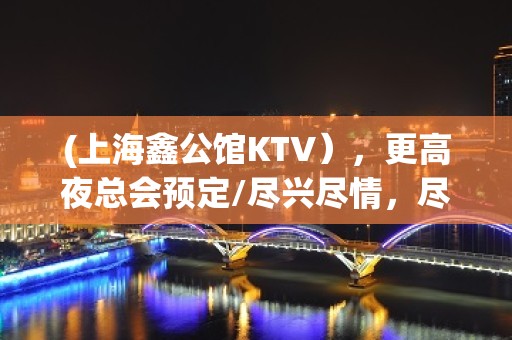 (上海鑫公馆KTV），更高夜总会预定/尽兴尽情，尽显尊贵。