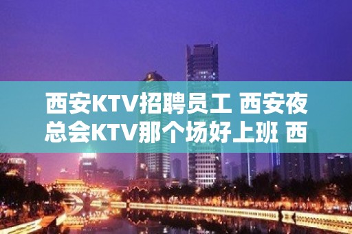 西安KTV招聘员工 西安夜总会KTV那个场好上班 西安夜总会咋挣