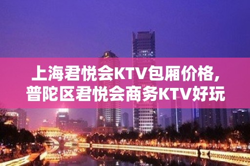 上海君悦会KTV包厢价格,普陀区君悦会商务KTV好玩吗？