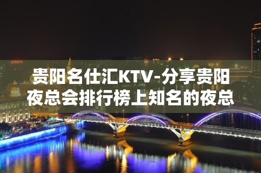 贵阳名仕汇KTV-分享贵阳夜总会排行榜上知名的夜总会