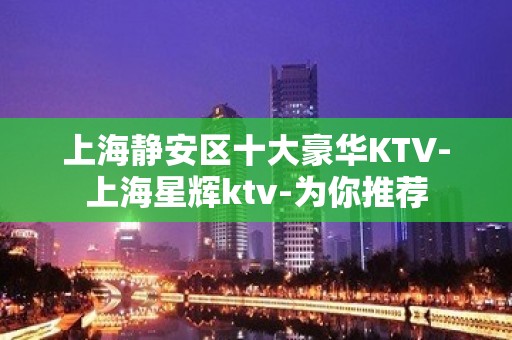 上海静安区十大豪华KTV-上海星辉ktv-为你推荐