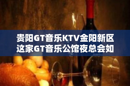 贵阳GT音乐KTV金阳新区这家GT音乐公馆夜总会如何