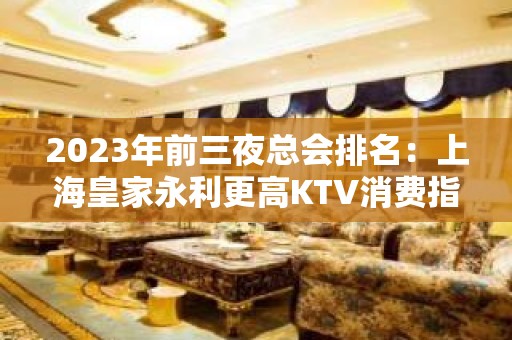 2023年前三夜总会排名：上海皇家永利更高KTV消费指南