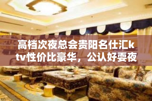 高档次夜总会贵阳名仕汇ktv性价比豪华，公认好耍夜总会