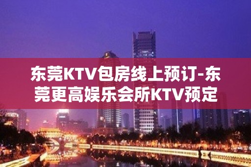 东莞KTV包房线上预订-东莞更高娱乐会所KTV预定