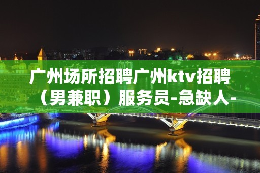 广州场所招聘广州ktv招聘（男兼职）服务员-急缺人-速来面试