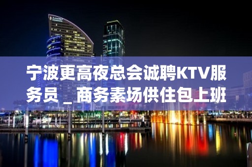 宁波更高夜总会诚聘KTV服务员＿商务素场供住包上班