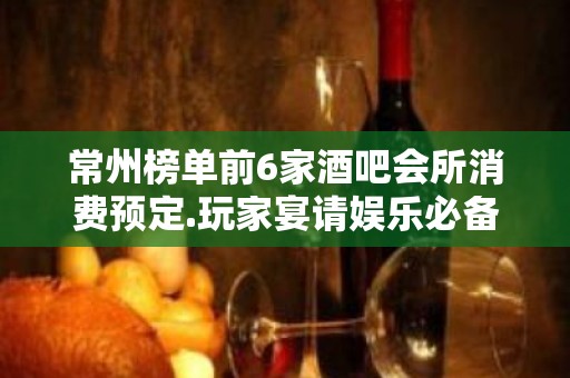 常州榜单前6家酒吧会所消费预定.玩家宴请娱乐必备攻略