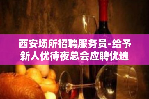 西安场所招聘服务员-给予新人优待夜总会应聘优选