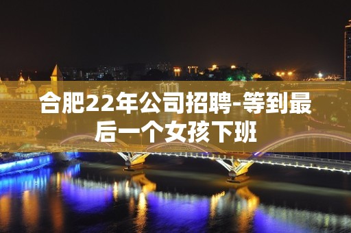 合肥22年公司招聘-等到最后一个女孩下班