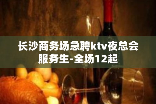 长沙商务场急聘ktv夜总会服务生-全场12起