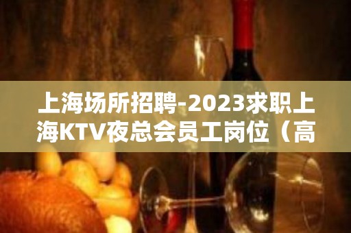 上海场所招聘-2023求职上海KTV夜总会员工岗位（高薪）