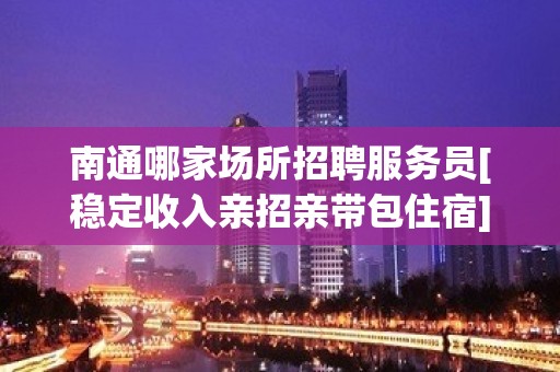 南通哪家场所招聘服务员[稳定收入亲招亲带包住宿]急招