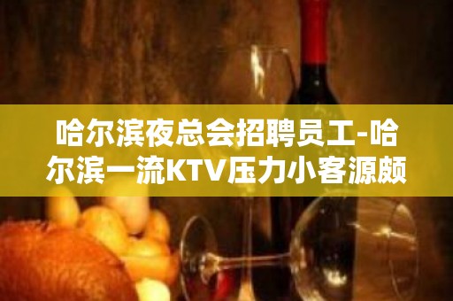 哈尔滨夜总会招聘员工-哈尔滨一流KTV压力小客源颇丰攒够能力和本