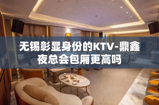 无锡彰显身份的KTV-鼎鑫夜总会包厢更高吗