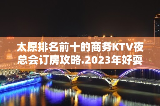 太原排名前十的商务KTV夜总会订房攻略.2023年好耍夜总会