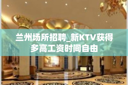 兰州场所招聘_新KTV获得多高工资时间自由