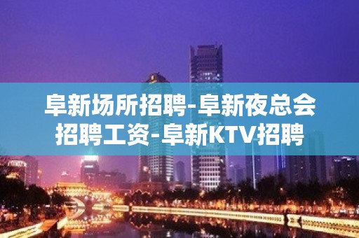 阜新场所招聘-阜新夜总会招聘工资-阜新KTV招聘