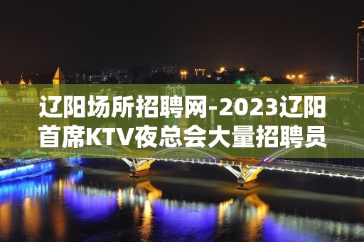 辽阳场所招聘网-2023辽阳首席KTV夜总会大量招聘员工服务员