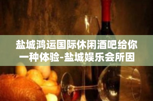 盐城鸿运国际休闲酒吧给你一种体验-盐城娱乐会所因你而火热