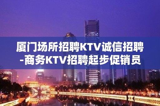 厦门场所招聘KTV诚信招聘-商务KTV招聘起步促销员