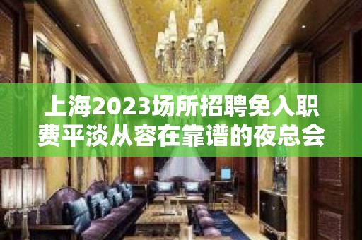 上海2023场所招聘免入职费平淡从容在靠谱的夜总会