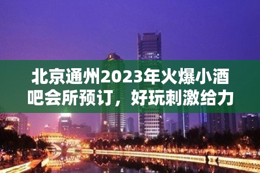 北京通州2023年火爆小酒吧会所预订，好玩刺激给力